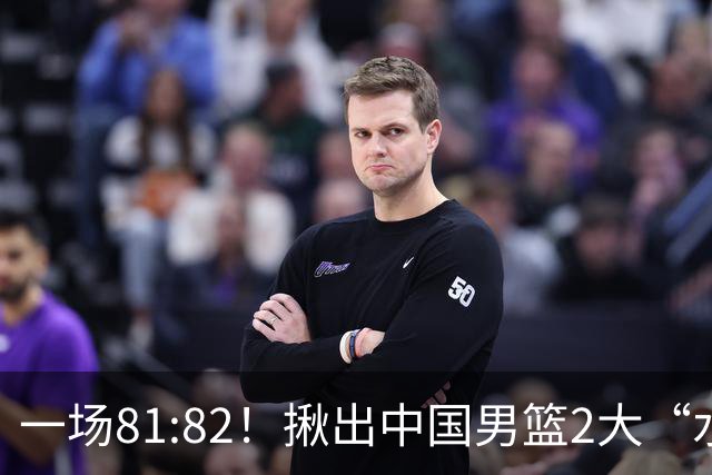 一场81:82！揪出中国男篮2大“水货” 表现拉胯 恐被郭士强弃用