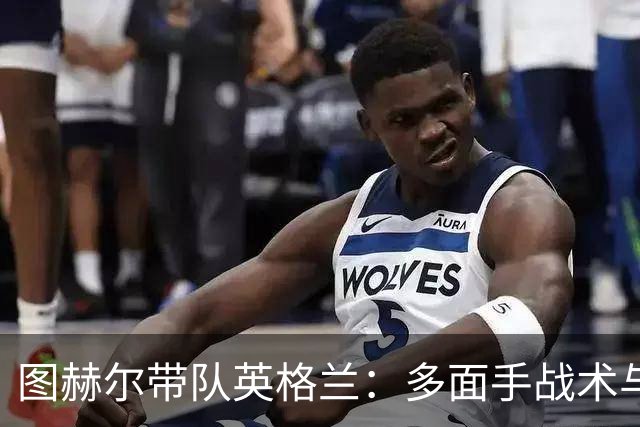 图赫尔带队英格兰：多面手战术与体能储备的双重考验！