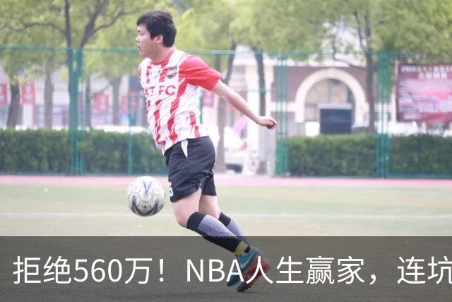 拒绝560万！NBA人生赢家，连坑三支球队！