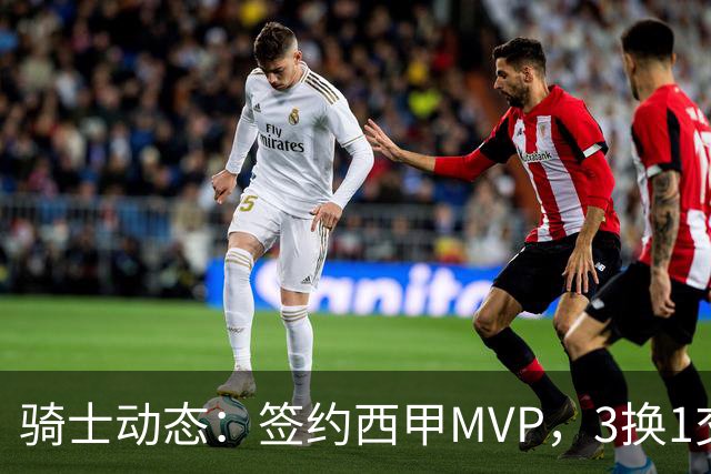 骑士动态：签约西甲MVP，3换1交易方案出炉，优质3D前锋即将加盟